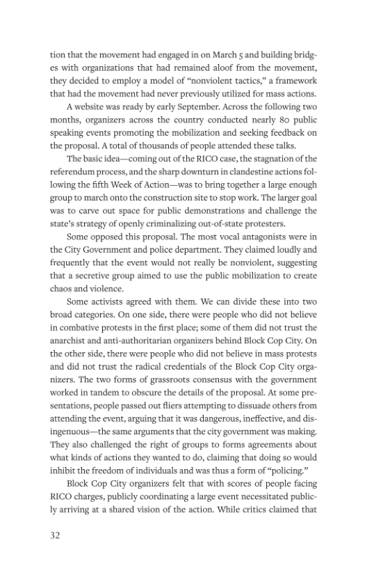 tion that the movement had engaged in on March § and building bridg- es with organizations that had remained aloof from the movement, they decided to employ a model of “nonviolent tactics,” a framework that had the movement had never previously utilized for mass actions. A website was ready by early September. Across the following two ‘months, organizers across the country conducted nearly 80 public speaking events promoting the mobilization and seeking feedback on the proposal. A total of thousands of people attended these talks. ‘The basic idea—coming out of the RICO case, the stagnation of the referendum process, and the sharp downturn in clandestine actions fol- Towing the fifth Week of Action—was to bring together a large enough group to march onto the construction site to stop work. The larger goal was to carve out space for public demonstrations and challenge the state’s serategy of openly criminalizing out-of-state protesters. ‘Some opposed this proposal. The most vocal antagonists were in the City Government and police department. They claimed loudly and frequently that the event would not really be nonviolent, suggesting that a secretive group aimed to use the public mobilization to create chaos and violence. ‘Some activists agreed with them. We can divide these into two broad categories. On one side, there were people who did not believe: in combative protests in the first place; some of them did not trust the anarchist and anti-authoritarian organizers behind Block Cop City. On the other side, there were people who did not believe in mass protests and did not trust the radical credentials of the Block Cop City orga- nizers. The two forms of grassroots consensus with the government worked in tandem to obscure the details of the proposal. At some pre- sentations, people passed out fiers attempting to dissuade others from attending the event, arguing that it was dangerous, ineffective, and dis- ingenuous—the same arguments that the city government was making. They also challenged the right of groups to forms agreements about what kinds of actions they wanted to o, claiming that doing so would inhibit the freedom of individuals and was thus a form of “policing” Block Cop City organizers felt that with scores of people facing RICO charges, publicly coordinating large event necessitated pul Iy arriving at a shared vision of the action. While critics claimed that 32